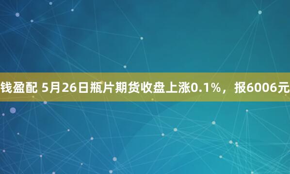 钱盈配 5月26日瓶片期货收盘上涨0.1%，报6006元