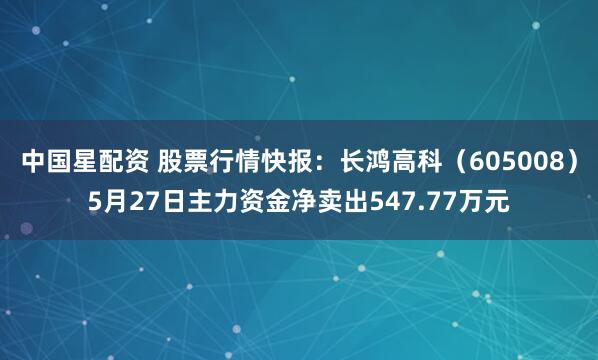 中国星配资 股票行情快报：长鸿高科（605008）5月27日主力资金净卖出547.77万元