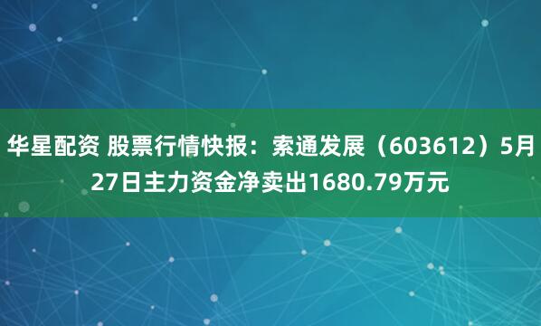 华星配资 股票行情快报：索通发展（603612）5月27日主力资金净卖出1680.79万元