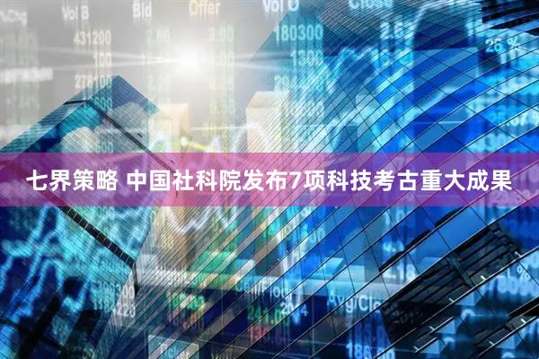 七界策略 中国社科院发布7项科技考古重大成果