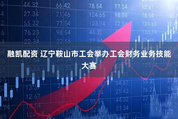 融凯配资 辽宁鞍山市工会举办工会财务业务技能大赛