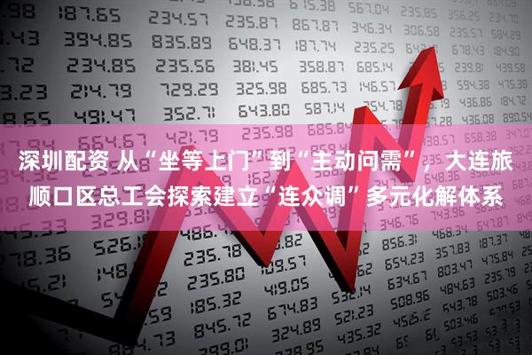深圳配资 从“坐等上门”到“主动问需”，大连旅顺口区总工会探索建立“连众调”多元化解体系