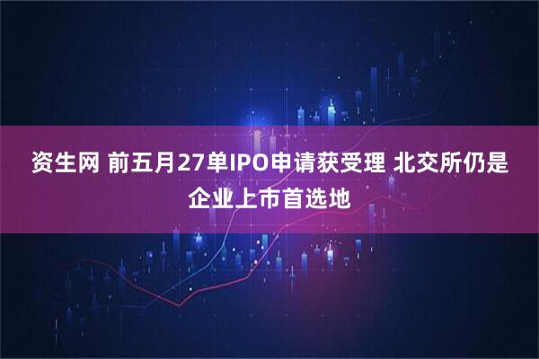 资生网 前五月27单IPO申请获受理 北交所仍是企业上市首选地