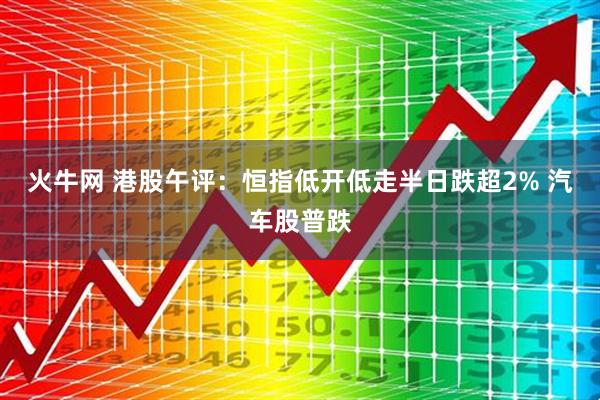 火牛网 港股午评：恒指低开低走半日跌超2% 汽车股普跌