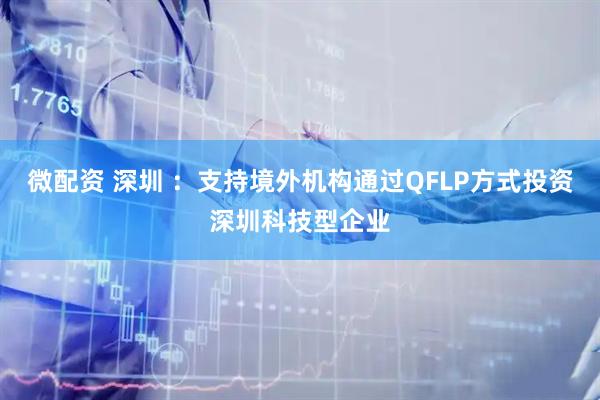 微配资 深圳 ：支持境外机构通过QFLP方式投资深圳科技型企业
