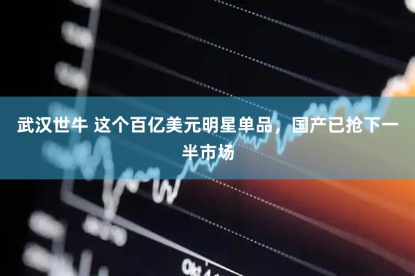 武汉世牛 这个百亿美元明星单品，国产已抢下一半市场