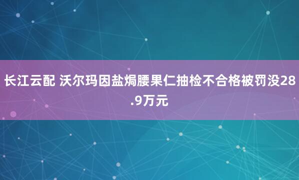 长江云配 沃尔玛因盐焗腰果仁抽检不合格被罚没28.9万元