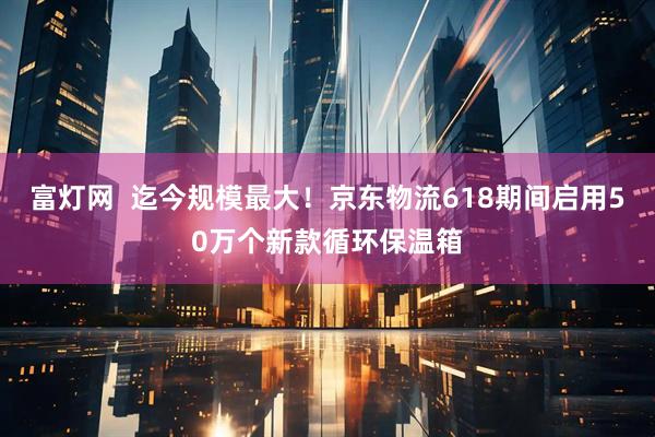 富灯网  迄今规模最大！京东物流618期间启用50万个新款循环保温箱