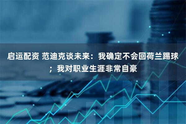 启运配资 范迪克谈未来：我确定不会回荷兰踢球；我对职业生涯非常自豪