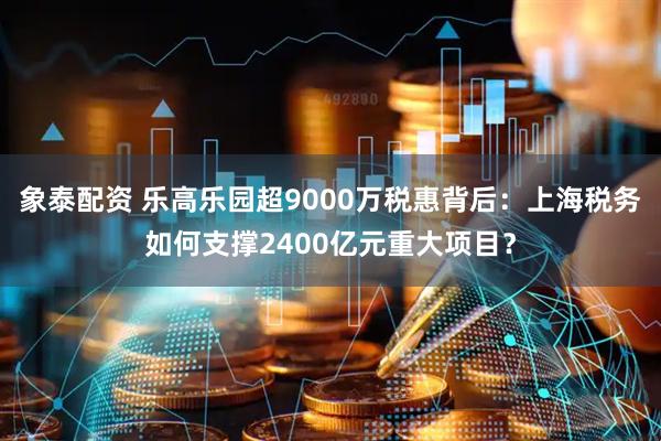 象泰配资 乐高乐园超9000万税惠背后：上海税务如何支撑2400亿元重大项目？