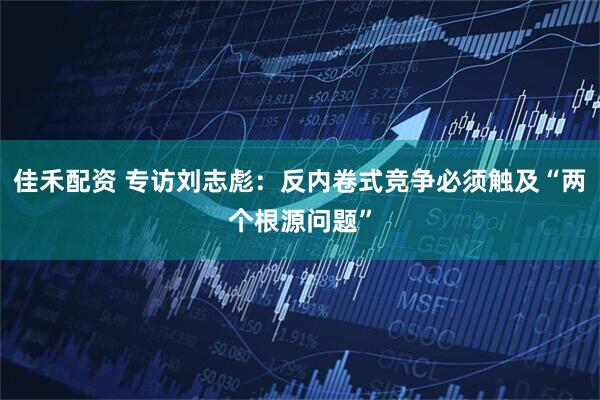 佳禾配资 专访刘志彪：反内卷式竞争必须触及“两个根源问题”