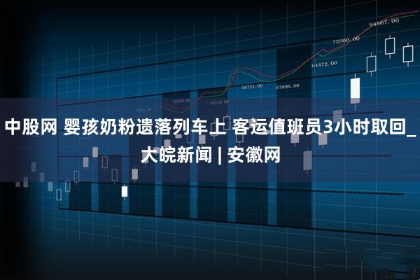 中股网 婴孩奶粉遗落列车上 客运值班员3小时取回_大皖新闻 | 安徽网