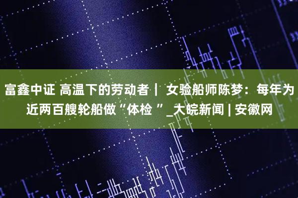 富鑫中证 高温下的劳动者｜ 女验船师陈梦：每年为近两百艘轮船做“体检 ”_大皖新闻 | 安徽网
