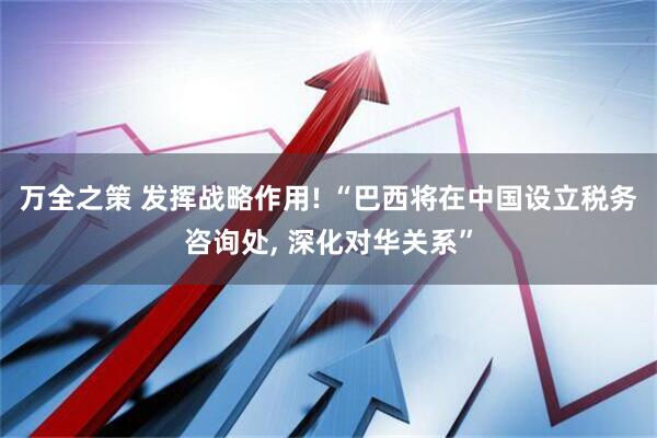 万全之策 发挥战略作用! “巴西将在中国设立税务咨询处, 深化对华关系”