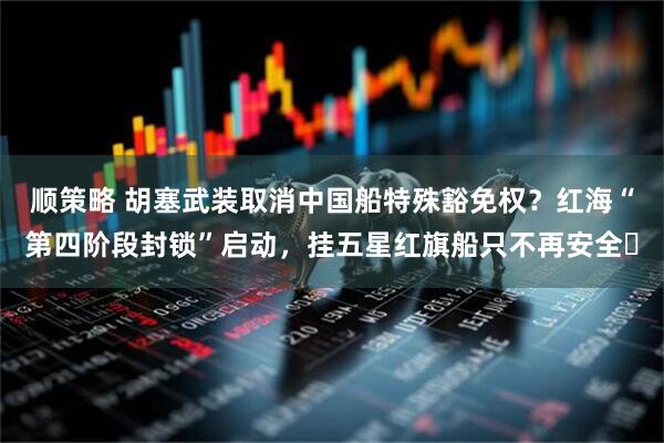 顺策略 胡塞武装取消中国船特殊豁免权？红海“第四阶段封锁”启动，挂五星红旗船只不再安全​