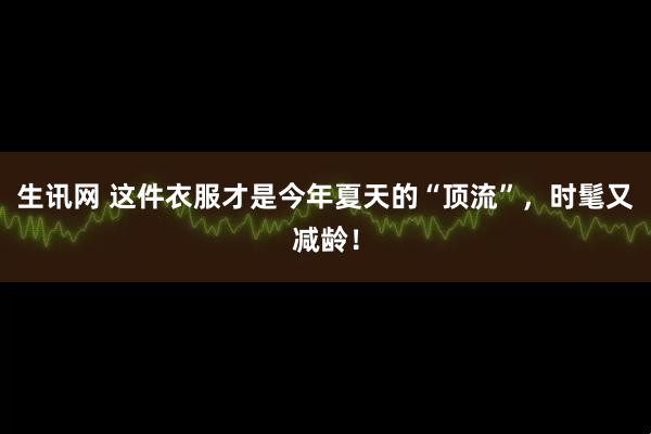 生讯网 这件衣服才是今年夏天的“顶流”，时髦又减龄！
