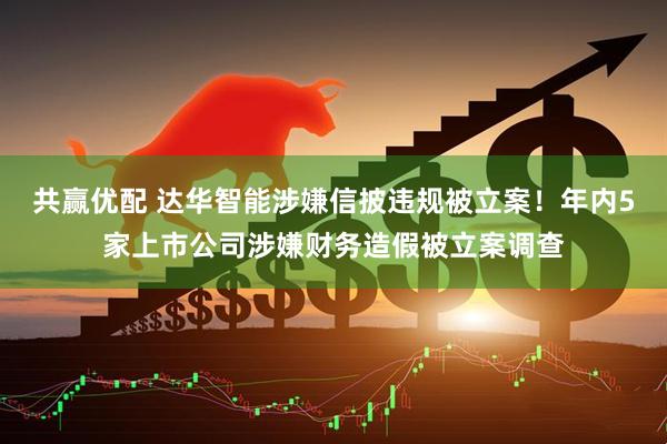 共赢优配 达华智能涉嫌信披违规被立案！年内5家上市公司涉嫌财务造假被立案调查