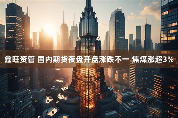 鑫旺资管 国内期货夜盘开盘涨跌不一 焦煤涨超3%