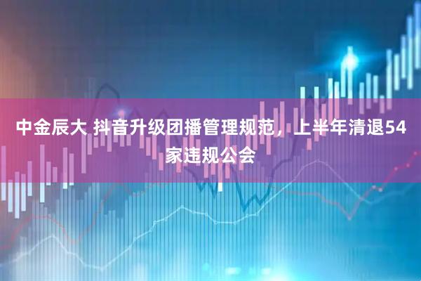 中金辰大 抖音升级团播管理规范，上半年清退54家违规公会