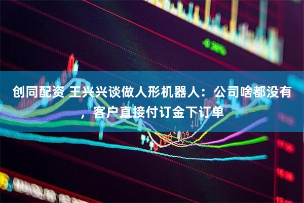 创同配资 王兴兴谈做人形机器人：公司啥都没有，客户直接付订金下订单
