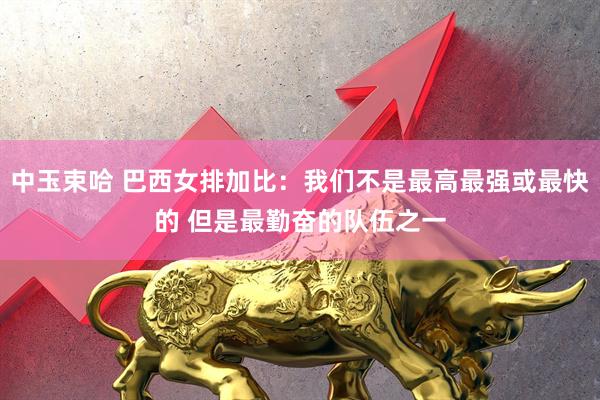 中玉束哈 巴西女排加比：我们不是最高最强或最快的 但是最勤奋的队伍之一