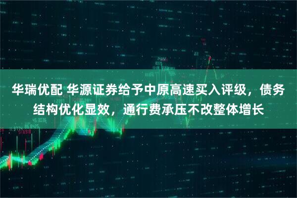 华瑞优配 华源证券给予中原高速买入评级，债务结构优化显效，通行费承压不改整体增长