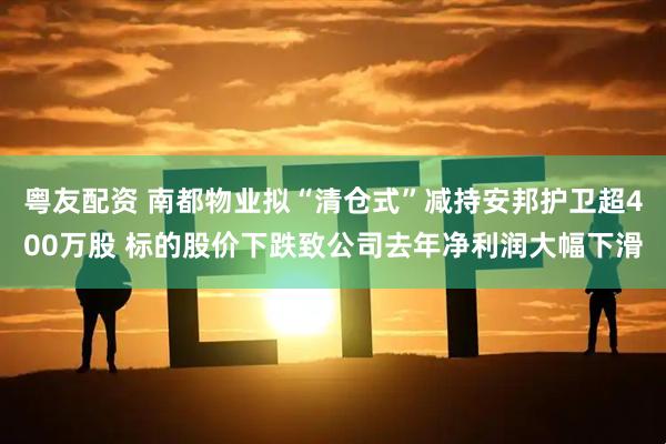 粤友配资 南都物业拟“清仓式”减持安邦护卫超400万股 标的股价下跌致公司去年净利润大幅下滑