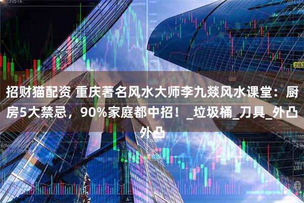招财猫配资 重庆著名风水大师李九燚风水课堂：厨房5大禁忌，90%家庭都中招！_垃圾桶_刀具_外凸