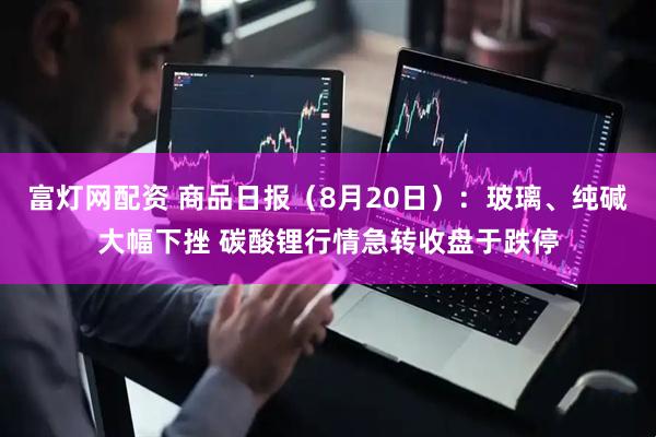 富灯网配资 商品日报（8月20日）：玻璃、纯碱大幅下挫 碳酸锂行情急转收盘于跌停