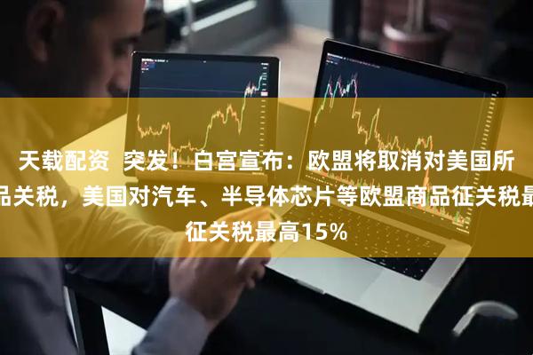 天载配资  突发！白宫宣布：欧盟将取消对美国所有工业品关税，美国对汽车、半导体芯片等欧盟商品征关税最高15%