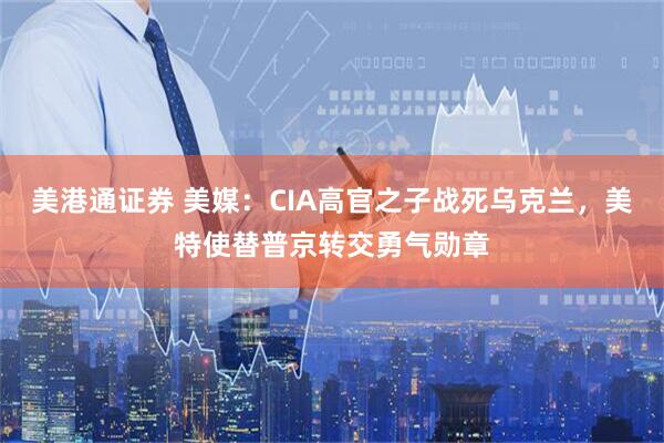 美港通证券 美媒：CIA高官之子战死乌克兰，美特使替普京转交勇气勋章