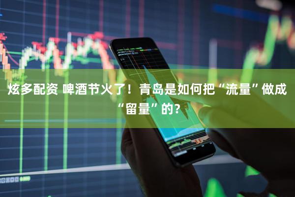炫多配资 啤酒节火了！青岛是如何把“流量”做成“留量”的？