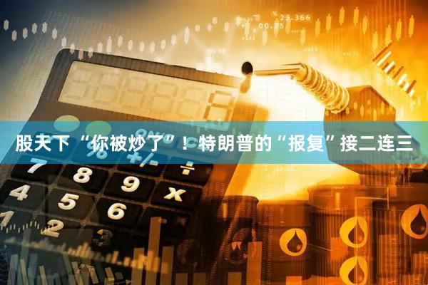股天下 “你被炒了”！特朗普的“报复”接二连三