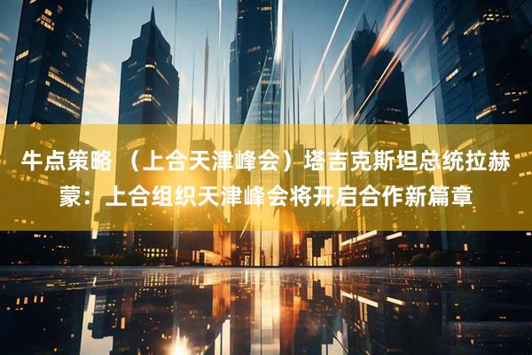 牛点策略 （上合天津峰会）塔吉克斯坦总统拉赫蒙：上合组织天津峰会将开启合作新篇章