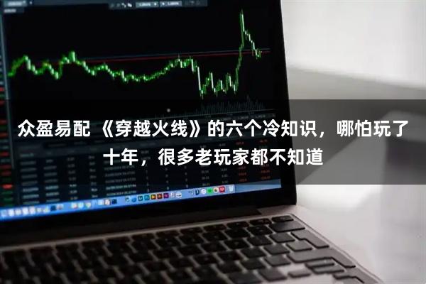 众盈易配 《穿越火线》的六个冷知识，哪怕玩了十年，很多老玩家都不知道