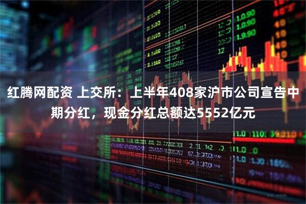 红腾网配资 上交所：上半年408家沪市公司宣告中期分红，现金分红总额达5552亿元