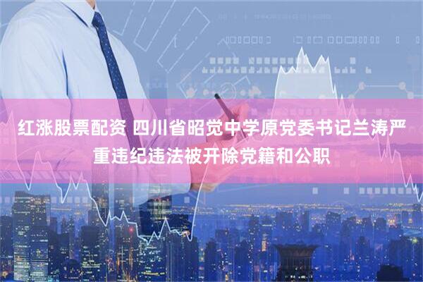 红涨股票配资 四川省昭觉中学原党委书记兰涛严重违纪违法被开除党籍和公职