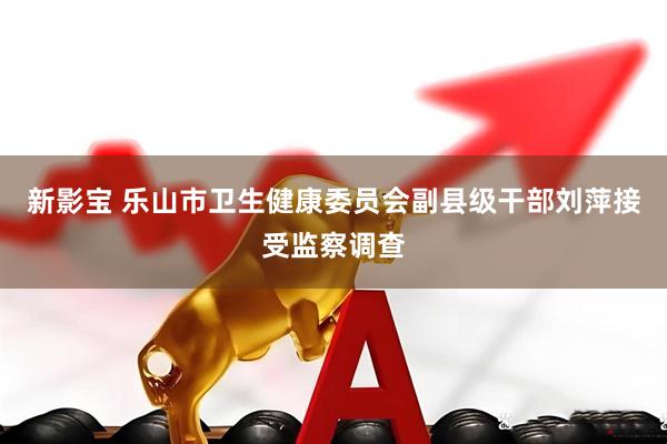 新影宝 乐山市卫生健康委员会副县级干部刘萍接受监察调查
