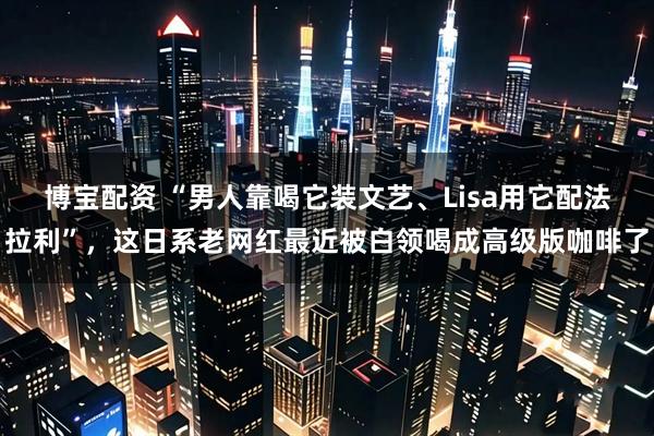 博宝配资 “男人靠喝它装文艺、Lisa用它配法拉利”，这日系老网红最近被白领喝成高级版咖啡了