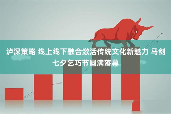 泸深策略 线上线下融合激活传统文化新魅力 马剑七夕乞巧节圆满落幕