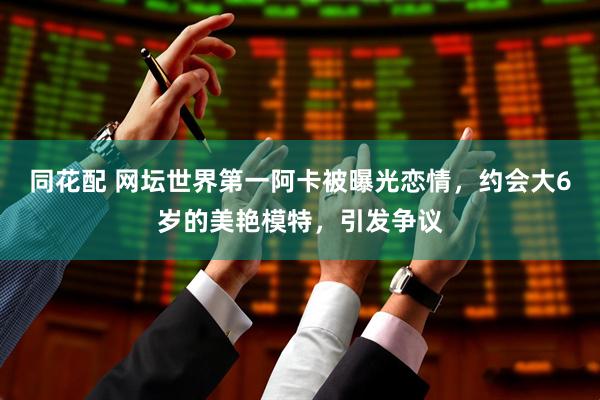 同花配 网坛世界第一阿卡被曝光恋情，约会大6岁的美艳模特，引发争议