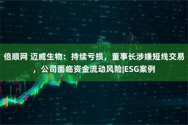倍顺网 迈威生物：持续亏损，董事长涉嫌短线交易，公司面临资金流动风险|ESG案例