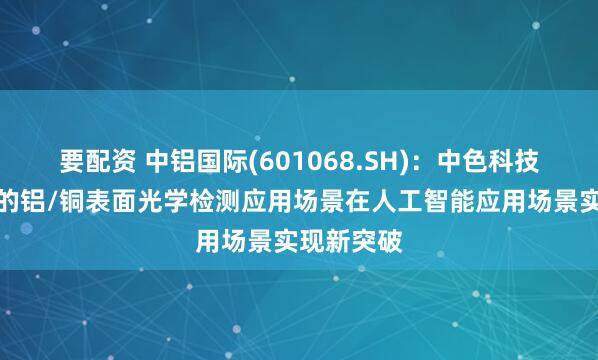 要配资 中铝国际(601068.SH)：中色科技主导开发的铝/铜表面光学检测应用场景在人工智能应用场景实现新突破