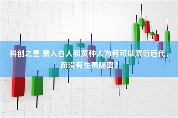 科创之星 黑人白人和黄种人为何可以繁衍后代，而没有生殖隔离？