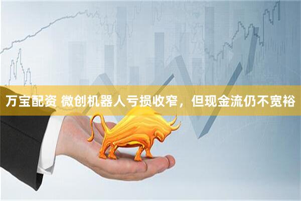 万宝配资 微创机器人亏损收窄，但现金流仍不宽裕