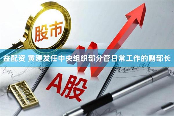 益配资 黄建发任中央组织部分管日常工作的副部长