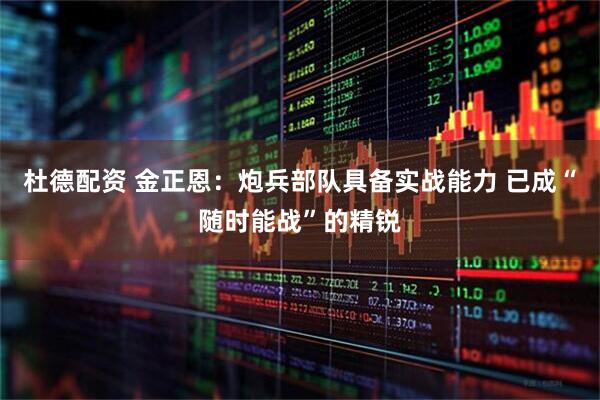 杜德配资 金正恩：炮兵部队具备实战能力 已成“随时能战”的精锐