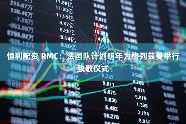 恒利配资 RMC：法国队计划明年为格列兹曼举行致敬仪式