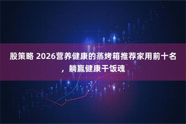 股策略 2026营养健康的蒸烤箱推荐家用前十名，躺赢健康干饭魂