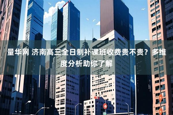 量华网 济南高三全日制补课班收费贵不贵?多维度分析助你了解